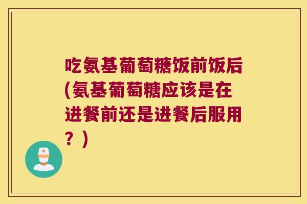吃氨基葡萄糖饭前饭后(氨基葡萄糖应该是在进餐前还是进餐后服用?)