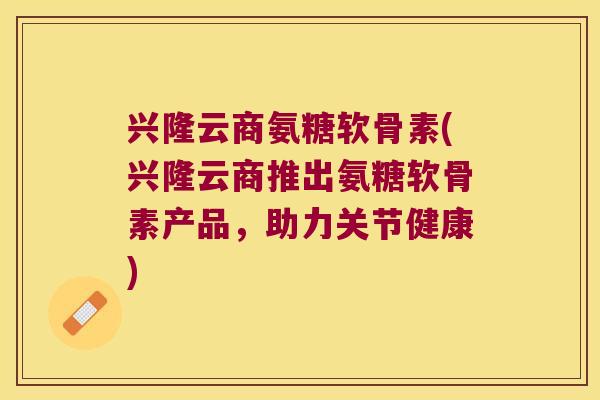 兴隆云商氨糖软骨素(兴隆云商推出氨糖软骨素产品,助力关节健康)