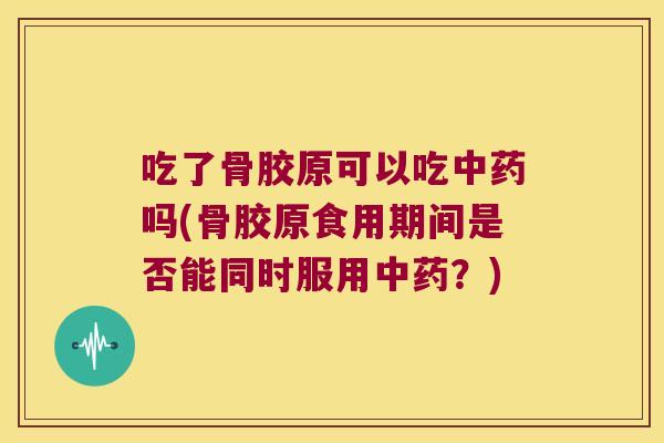 吃了骨胶原可以吃中药吗(骨胶原食用期间是否能同时服用中药?)