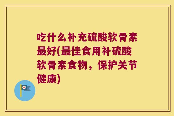 吃什么补充硫酸软骨素最好(最佳食用补硫酸软骨素食物,保护关节健康)
