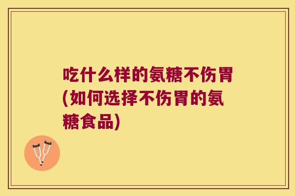 吃什么样的氨糖不伤胃(如何选择不伤胃的氨糖食品)