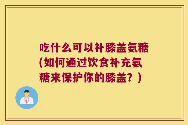 吃什么可以补膝盖氨糖(如何通过饮食补充氨糖来保护你的膝盖?)
