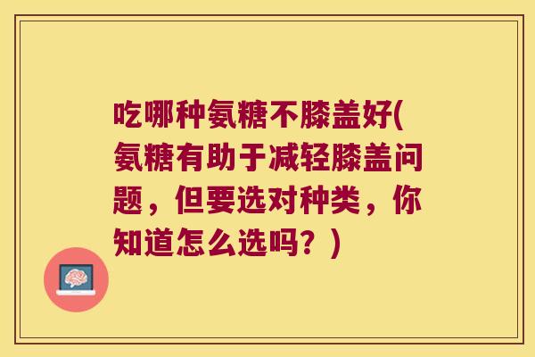 吃哪种氨糖不膝盖好(氨糖有助于减轻膝盖问题,但要选对种类,你知道怎么选吗?)