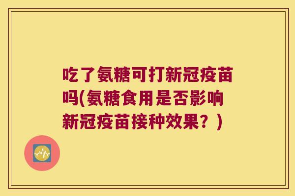 吃了氨糖可打新冠疫苗吗(氨糖食用是否影响新冠疫苗接种效果?)