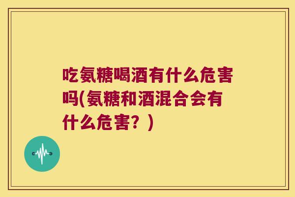 吃氨糖喝酒有什么危害吗(氨糖和酒混合会有什么危害?) 吃氨糖喝酒有什么危害吗(氨糖和酒混合会有什么危害?)