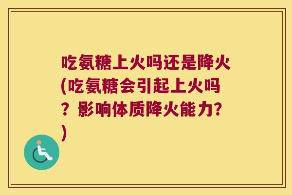 吃氨糖上火吗还是降火(吃氨糖会引起上火吗?影响体质降火能力?)