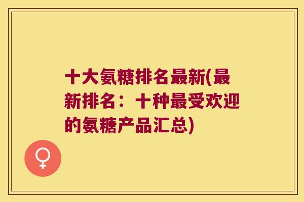 十大氨糖排名最新(最新排名:十种最受欢迎的氨糖产品汇总)