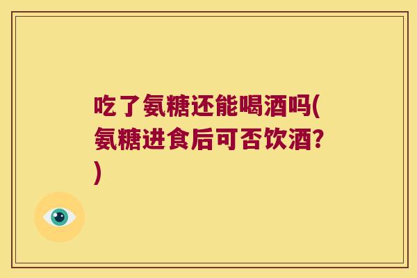吃了氨糖还能喝酒吗(氨糖进食后可否饮酒?)