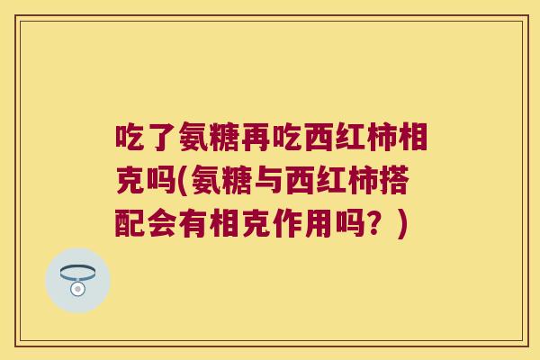 吃了氨糖再吃西红柿相克吗(氨糖与西红柿搭配会有相克作用吗？)