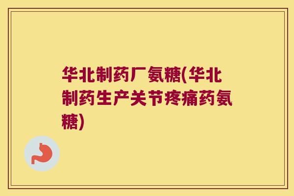 华北制药厂氨糖(华北制药生产关节疼痛药氨糖)