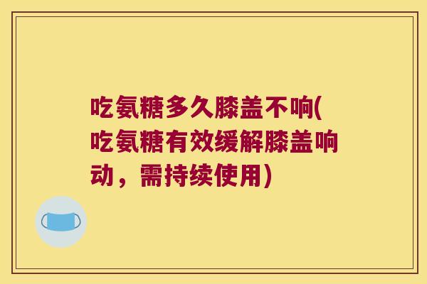 吃氨糖多久膝盖不响(吃氨糖有效缓解膝盖响动,需持续使用)