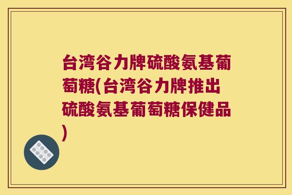 台湾谷力牌硫酸氨基葡萄糖(台湾谷力牌推出硫酸氨基葡萄糖保健品)