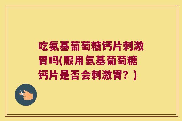 吃氨基葡萄糖钙片刺激胃吗(服用氨基葡萄糖钙片是否会刺激胃?)