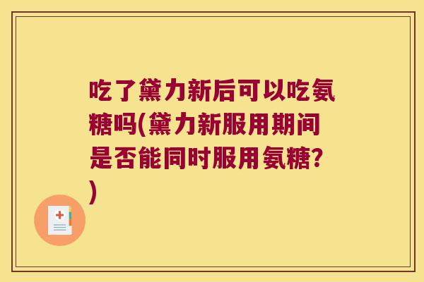 吃了黛力新后可以吃氨糖吗(黛力新服用期间是否能同时服用氨糖?)