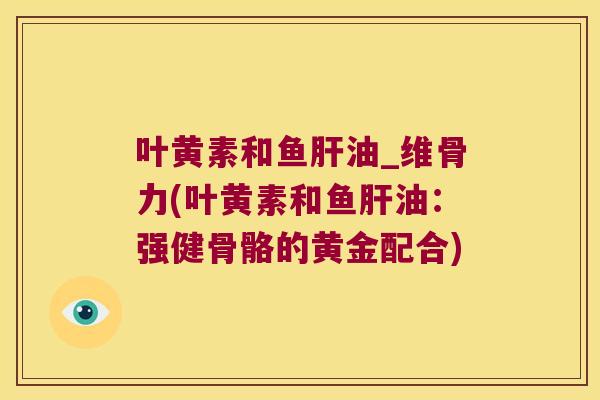 叶黄素和鱼肝油_维骨力(叶黄素和鱼肝油:强健骨骼的黄金配合)
