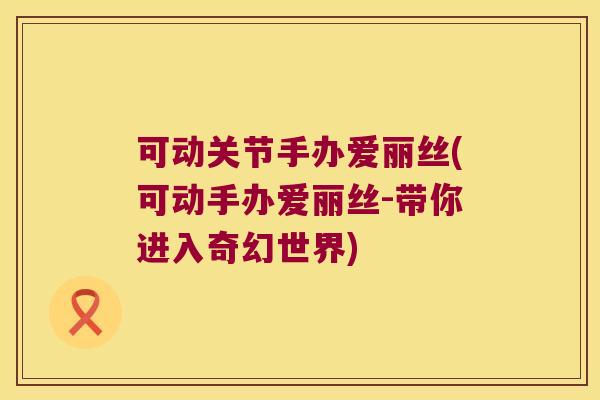 可动关节手办爱丽丝(可动手办爱丽丝-带你进入奇幻世界)
