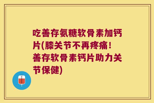 吃善存氨糖软骨素加钙片(膝关节不再疼痛!善存软骨素钙片助力关节保健)