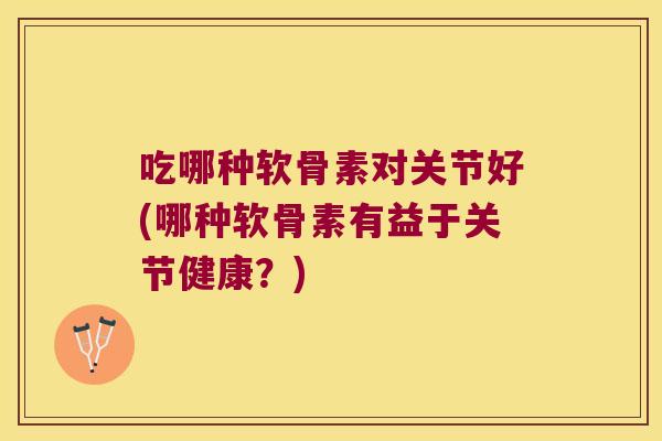 吃哪种软骨素对关节好(哪种软骨素有益于关节健康?)