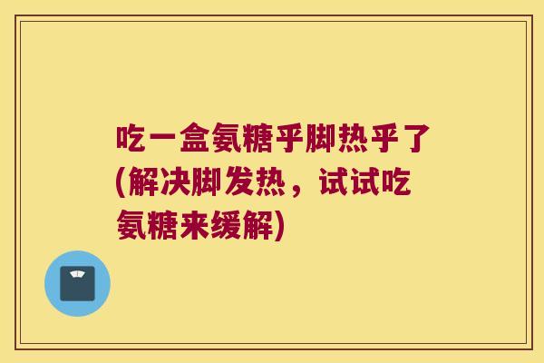 吃一盒氨糖乎脚热乎了(解决脚发热,试试吃氨糖来缓解)