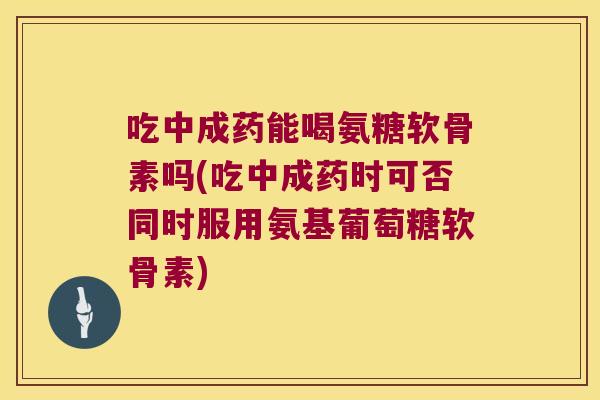 吃中成药能喝氨糖软骨素吗(吃中成药时可否同时服用氨基葡萄糖软骨素)