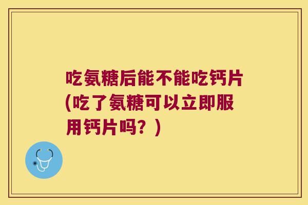 吃氨糖后能不能吃钙片(吃了氨糖可以立即服用钙片吗?)