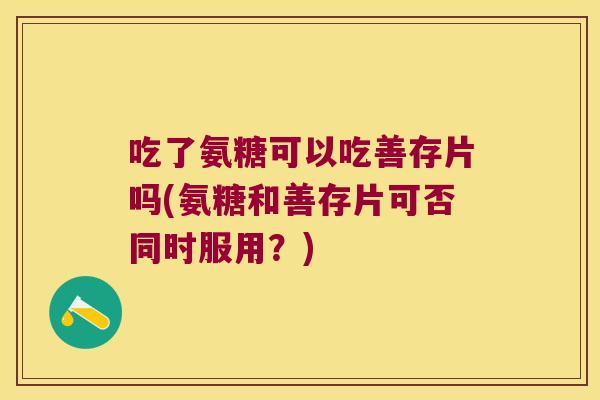 吃了氨糖可以吃善存片吗(氨糖和善存片可否同时服用?)
