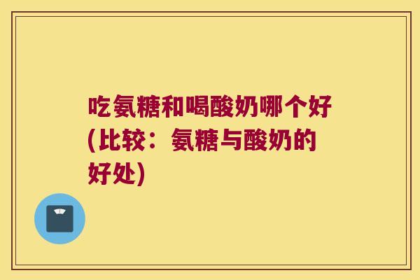 吃氨糖和喝酸奶哪个好(比较:氨糖与酸奶的好处)