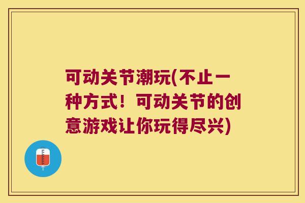 可动关节潮玩(不止一种方式!可动关节的创意游戏让你玩得尽兴)