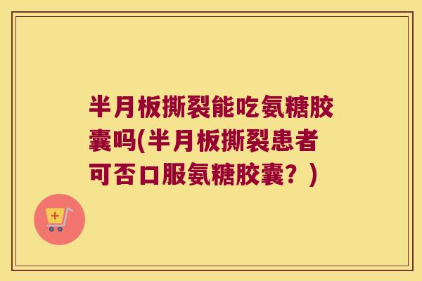 半月板撕裂能吃氨糖胶囊吗(半月板撕裂患者可否口服氨糖胶囊?)