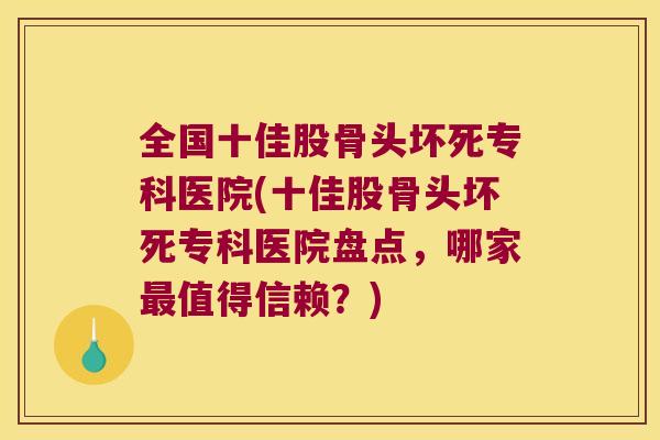 全国十佳股骨头坏死专科医院(十佳股骨头坏死专科医院盘点,哪家最值得信赖?)