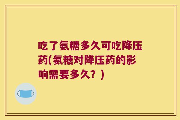 吃了氨糖多久可吃降压药(氨糖对降压药的影响需要多久?)