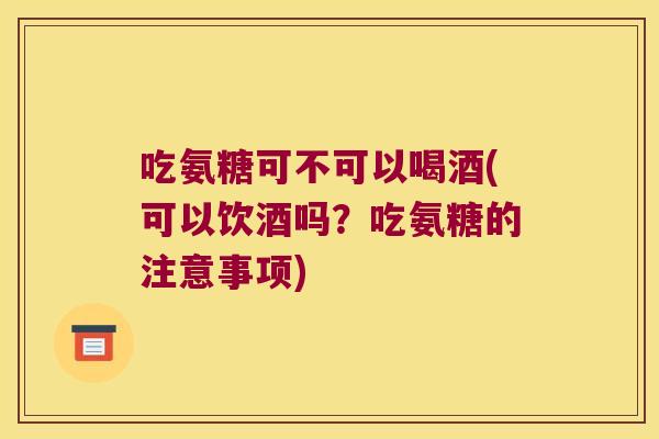 吃氨糖可不可以喝酒(可以饮酒吗?吃氨糖的注意事项)