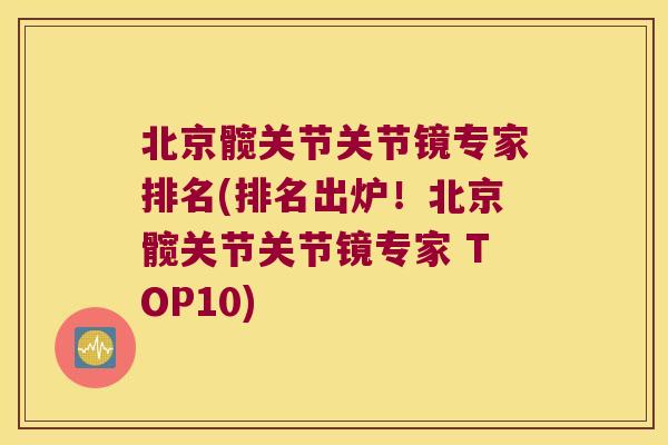 北京髋关节关节镜专家排名(排名出炉!北京髋关节关节镜专家 TOP10)
