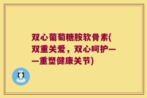 双心葡萄糖胺软骨素(双重关爱,双心呵护——重塑健康关节)
