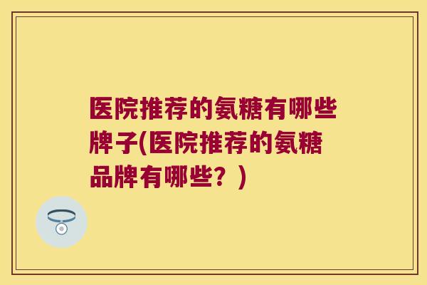 医院推荐的氨糖有哪些牌子(医院推荐的氨糖品牌有哪些?)
