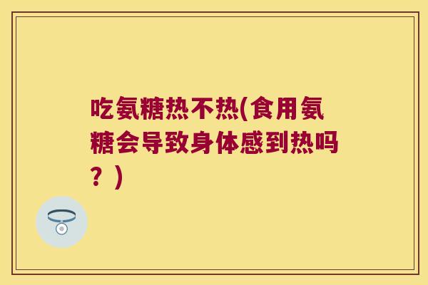 吃氨糖热不热(食用氨糖会导致身体感到热吗?)
