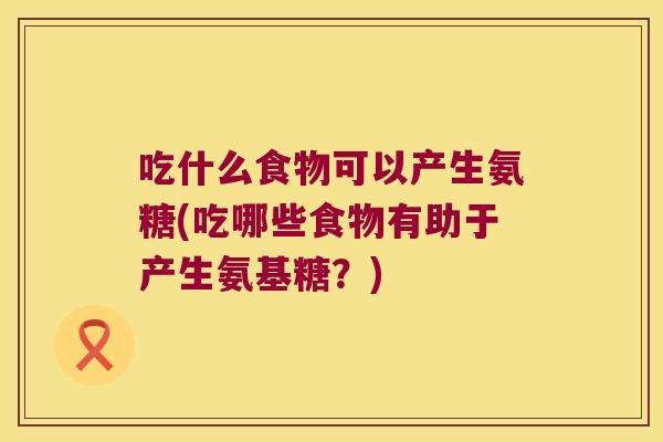 吃什么食物可以产生氨糖(吃哪些食物有助于产生氨基糖?)