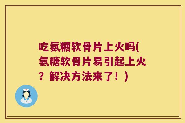 吃氨糖软骨片上火吗(氨糖软骨片易引起上火?解决方法来了!)