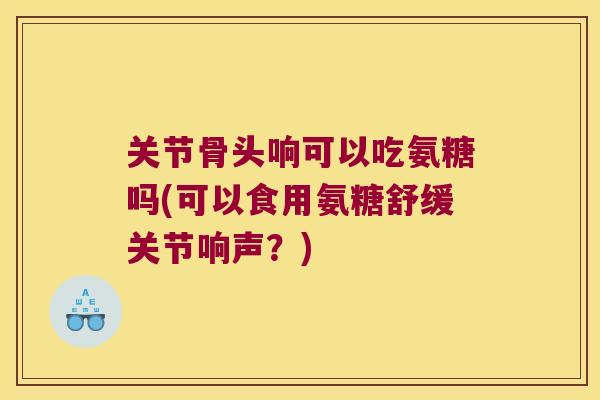 关节骨头响可以吃氨糖吗(可以食用氨糖舒缓关节响声?)