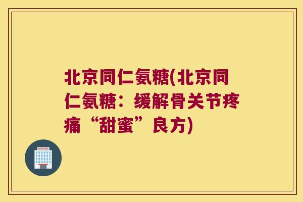 北京同仁氨糖(北京同仁氨糖:缓解骨关节疼痛“甜蜜”良方)