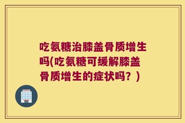 吃氨糖治膝盖骨质增生吗(吃氨糖可缓解膝盖骨质增生的症状吗?)