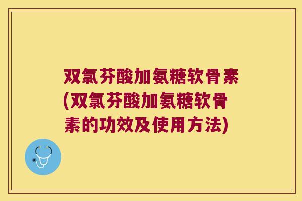 双氯芬酸加氨糖软骨素(双氯芬酸加氨糖软骨素的功效及使用方法)