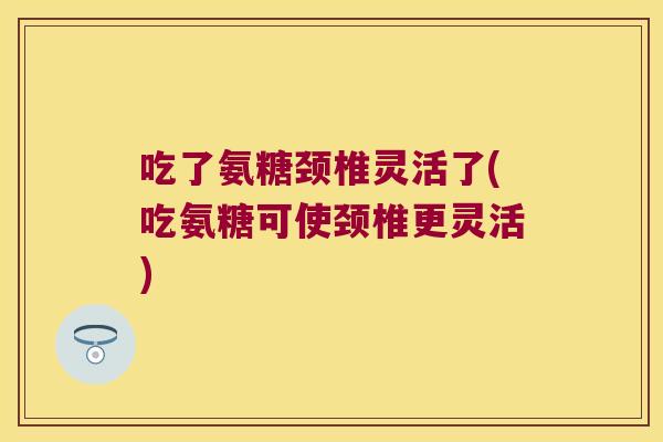 吃了氨糖颈椎灵活了(吃氨糖可使颈椎更灵活)