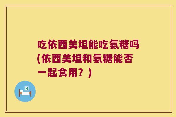 吃依西美坦能吃氨糖吗(依西美坦和氨糖能否一起食用?)