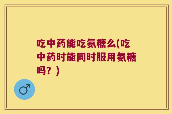 吃能吃氨糖么(吃时能同时服用氨糖吗?) 吃能吃氨糖么(吃时能同时服用氨糖吗?)