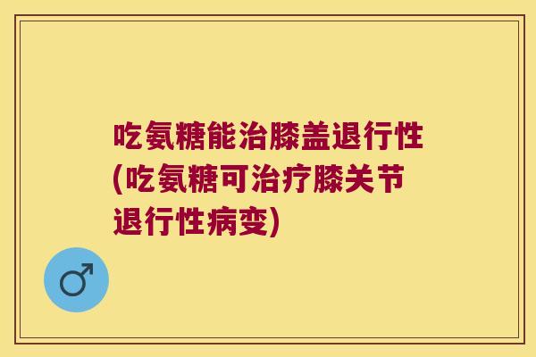 吃氨糖能治膝盖退行性(吃氨糖可治疗膝关节退行性病变)