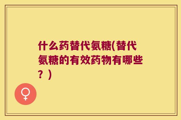 什么药替代氨糖(替代氨糖的有效药物有哪些?)