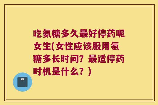 吃氨糖多久最好停药呢女生(女性应该服用氨糖多长时间?最适停药时机是什么?)
