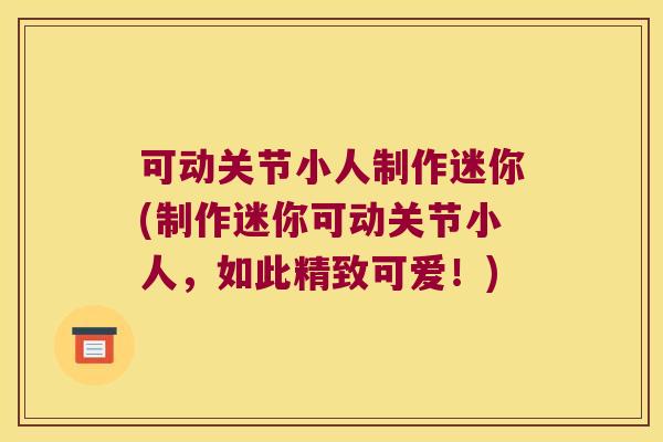 可动关节小人制作迷你(制作迷你可动关节小人,如此精致可爱!)