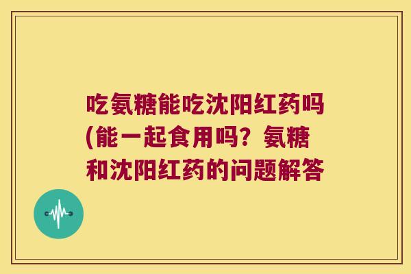 吃氨糖能吃沈阳红药吗(能一起食用吗?氨糖和沈阳红药的问题解答